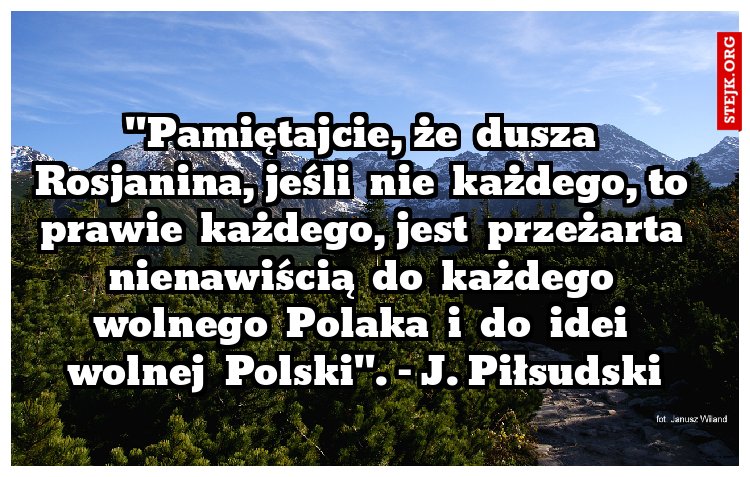 "Pamiętajcie, że  dusza  Rosjanina, jeśli  nie  każdego, to  prawie  każdego, jest  przeżarta  nienawiścią  do  każdego  wolnego  Polaka  i  do  idei  wolnej  Polski". - J. Piłsudski