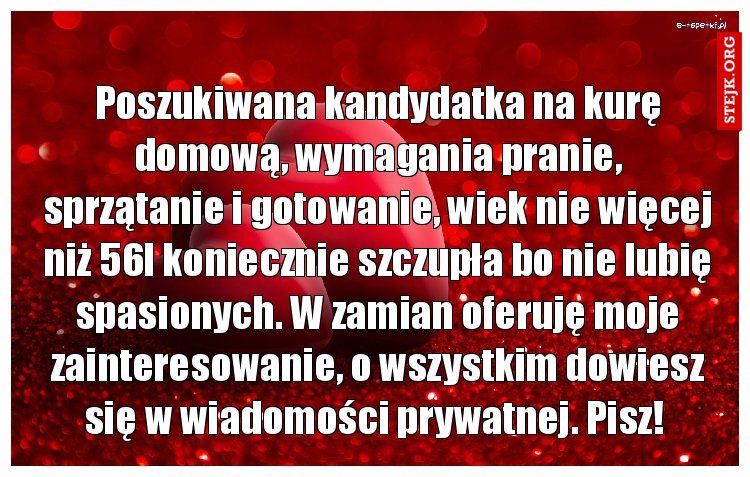 Poszukiwana kandydatka na kurę domową, wymagania pranie, sprzątanie i gotowanie, wiek nie więcej niż 56l koniecznie szczupła bo nie lubię spasionych. W zamian oferuję moje zainteresowanie, o wszystkim dowiesz się w wiadomości prywatnej. Pisz! 