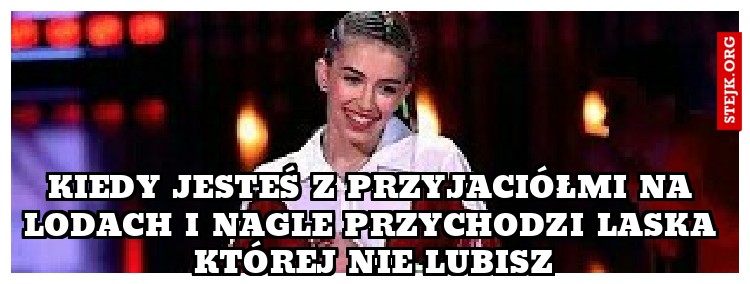Kiedy jesteś z przyjaciółmi na lodach i nagle przychodzi laska której nie lubisz