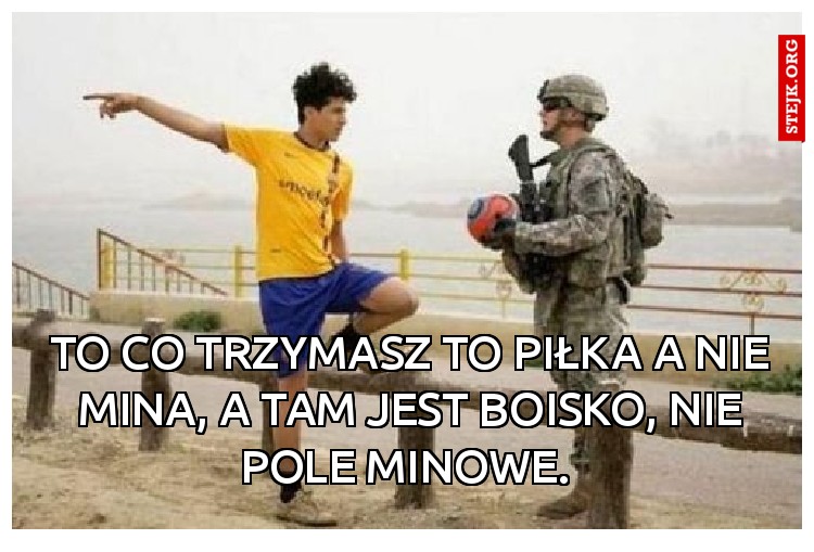 To co trzymasz to piłka a nie mina, a tam jest boisko, nie pole minowe. 