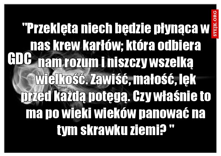 "Przeklęta niech będzie płynąca w nas krew karłów; która odbiera nam rozum i niszczy wszelką wielkość. Zawiść, małość, lęk przed każdą potęgą. Czy właśnie to ma po wieki wieków panować na tym skrawku ziemi? "