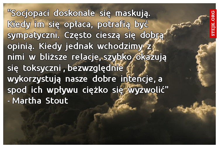 "Socjopaci  doskonale  się  maskują.  Kiedy  im  się  opłaca,  potrafią  być  sympatyczni.  Często  cieszą  się  dobrą  opinią.  Kiedy  jednak  wchodzimy  z  nimi  w  bliższe  relacje, szybko  okazują  się  toksyczni , bezwzględnie  wykorzystują  nasze  dobre  intencje, a  spod  ich  wpływu  ciężko  się  wyzwolić" - Martha  Stout