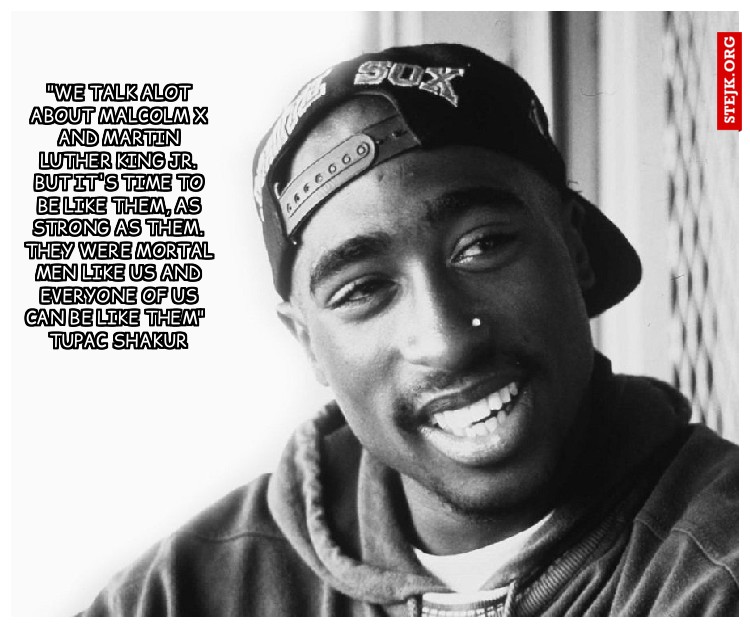 "We talk alot about Malcolm X and Martin Luther King Jr. But it's time to be like them, as strong as them. They were mortal men like us and everyone of us can be like them"  Tupac shakur