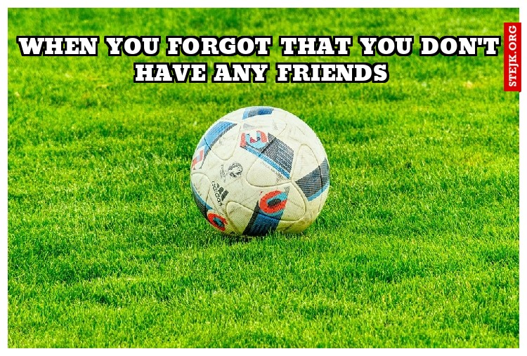 when you forgot that you don't have any friends