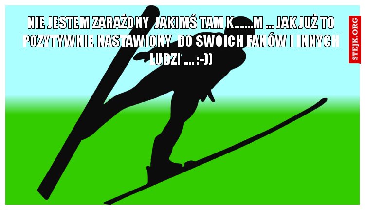 NIE JESTEM ZARAŻONY  JAKIMŚ TAM K.......M ... JAK JUŻ TO POZYTYWNIE NASTAWIONY  DO SWOICH FANÓW I INNYCH LUDZI .... :-))