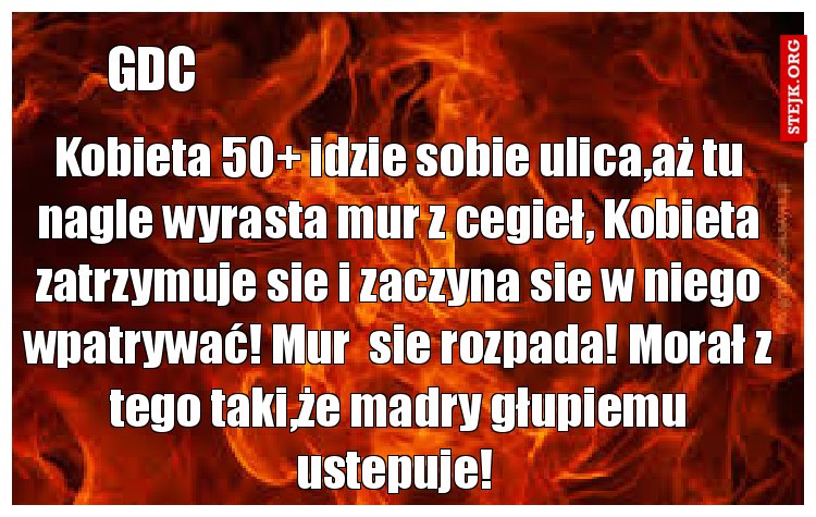 Kobieta 50  idzie sobie ulica,aż tu nagle wyrasta mur z cegieł, Kobieta zatrzymuje sie i zaczyna sie w niego wpatrywać! Mur  sie rozpada! Morał z tego taki,że madry głupiemu ustepuje! 