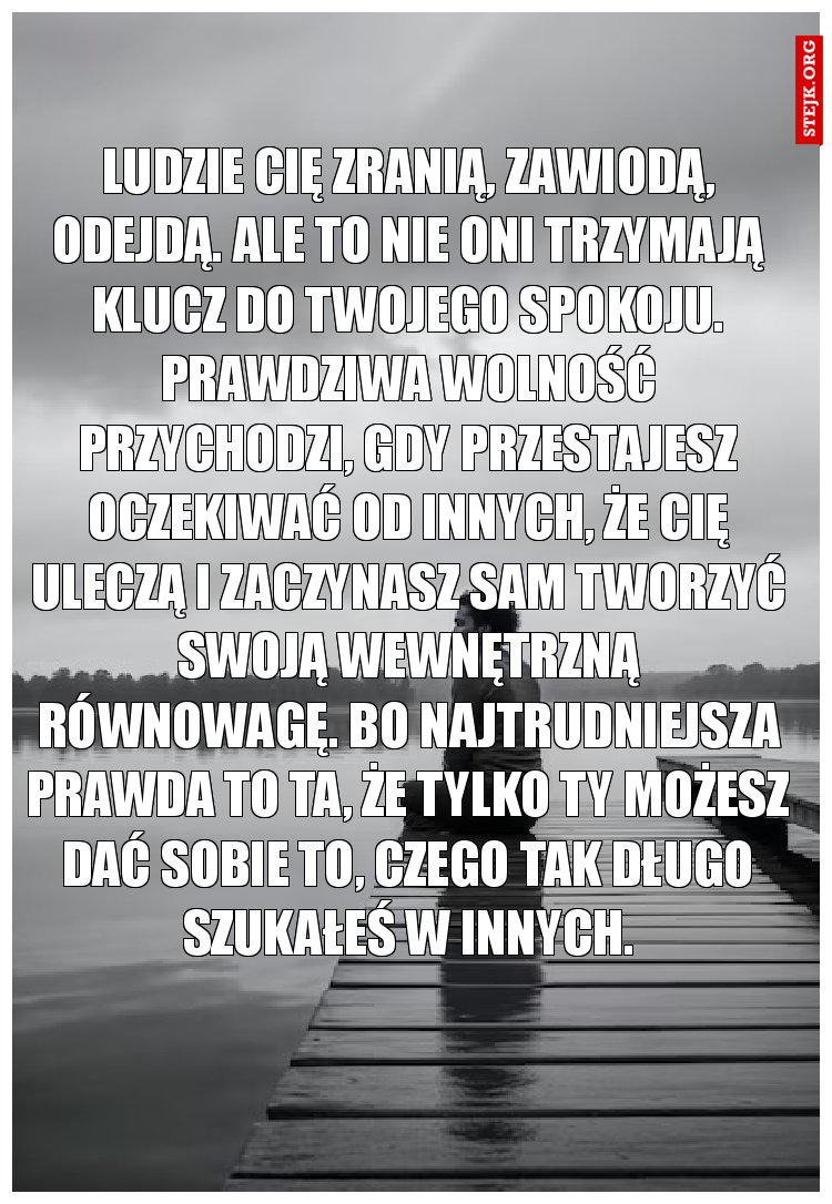 Ludzie cię zranią, zawiodą, odejdą. Ale to nie oni trzymają klucz do twojego spokoju. Prawdziwa wolność przychodzi, gdy przestajesz oczekiwać od innych, że cię uleczą i zaczynasz sam tworzyć swoją wewnętrzną równowagę. Bo najtrudniejsza prawda to ta, że tylko ty możesz dać sobie to, czego tak długo szukałeś w innych.