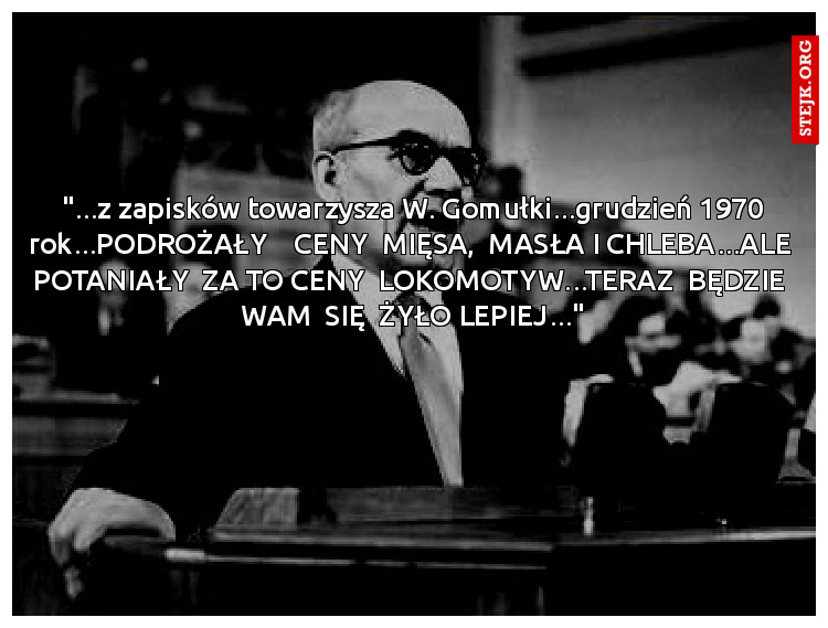 "...z zapisków towarzysza W. Gomułki...grudzień 1970 rok...PODROŻAŁY    CENY  MIĘSA,  MASŁA I CHLEBA...ALE  POTANIAŁY  ZA TO CENY  LOKOMOTYW...TERAZ  BĘDZIE  WAM  SIĘ  ŻYŁO LEPIEJ..."