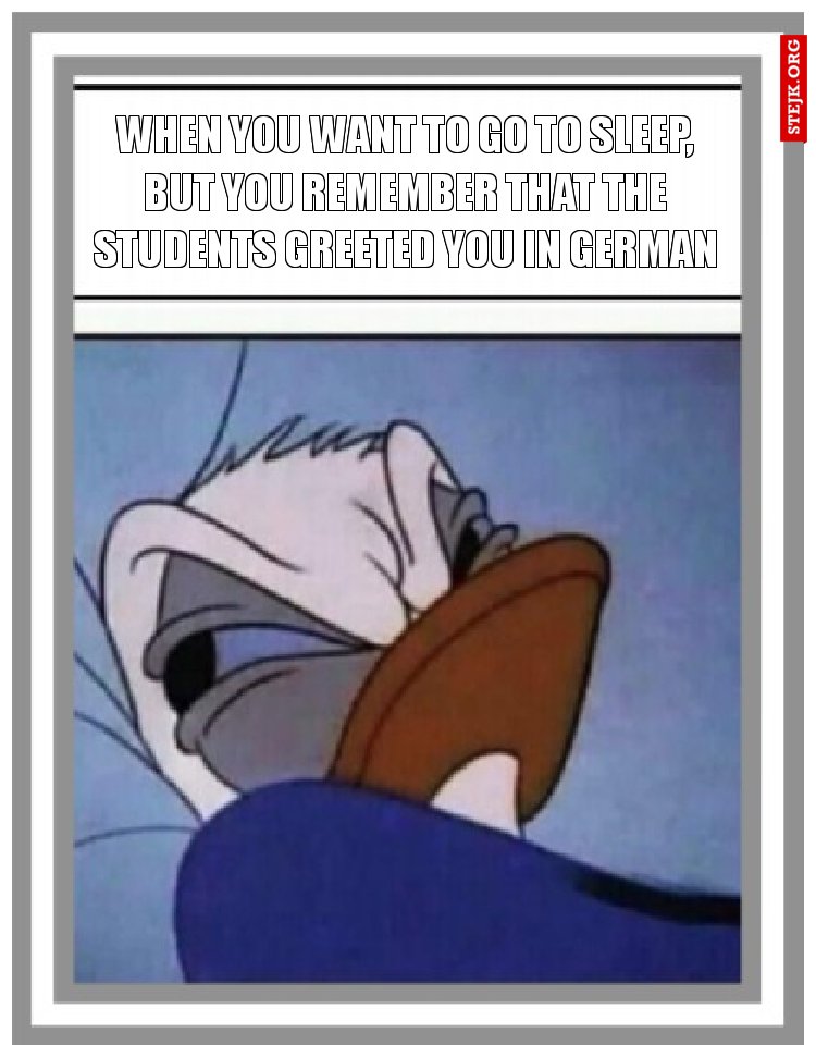 When you want to go to sleep, but you remember that the students greeted you in German