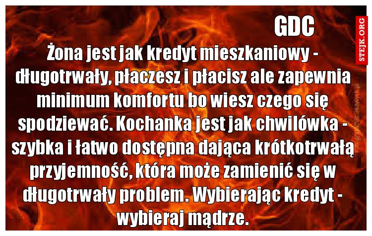 Żona jest jak kredyt mieszkaniowy - długotrwały, płaczesz i płacisz ale zapewnia minimum komfortu bo wiesz czego się spodziewać. Kochanka jest jak chwilówka - szybka i łatwo dostępna dająca krótkotrwałą przyjemność, która może zamienić się w długotrwały problem. Wybierając kredyt - wybieraj mądrze.