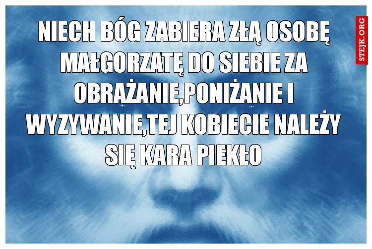 niech bóg zabiera złą osobę małgorzatę do siebie za obrażanie,poniżanie i wyzywanie,tej kobiecie należy się kara piekło