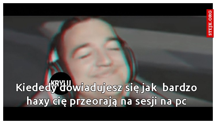 Kiededy dowiadujesz się jak  bardzo haxy cię przeorają na sesji na pc