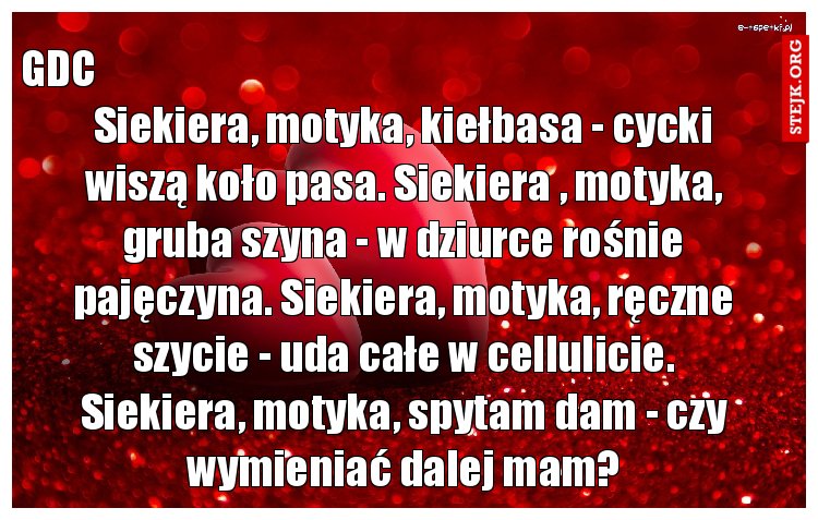 Siekiera, motyka, kiełbasa - cycki wiszą koło pasa. Siekiera , motyka, gruba szyna - w dziurce rośnie pajęczyna. Siekiera, motyka, ręczne szycie - uda całe w cellulicie. Siekiera, motyka, spytam dam - czy wymieniać dalej mam?