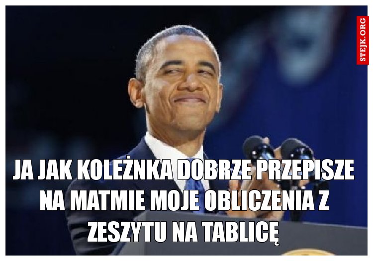 ja jak koleżnka dobrze przepisze na matmie moje obliczenia z zeszytu na tablicę