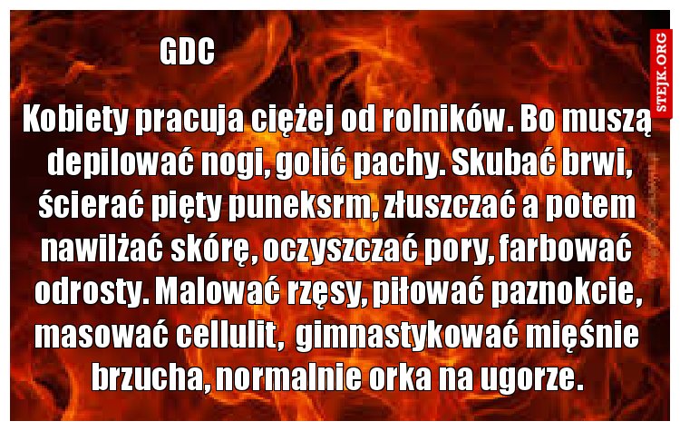 Kobiety pracuja ciężej od rolników. Bo muszą  depilować nogi, golić pachy. Skubać brwi, ścierać pięty puneksrm, złuszczać a potem nawilżać skórę, oczyszczać pory, farbować odrosty. Malować rzęsy, piłować paznokcie, masować cellulit,  gimnastykować mięśnie brzucha, normalnie orka na ugorze.