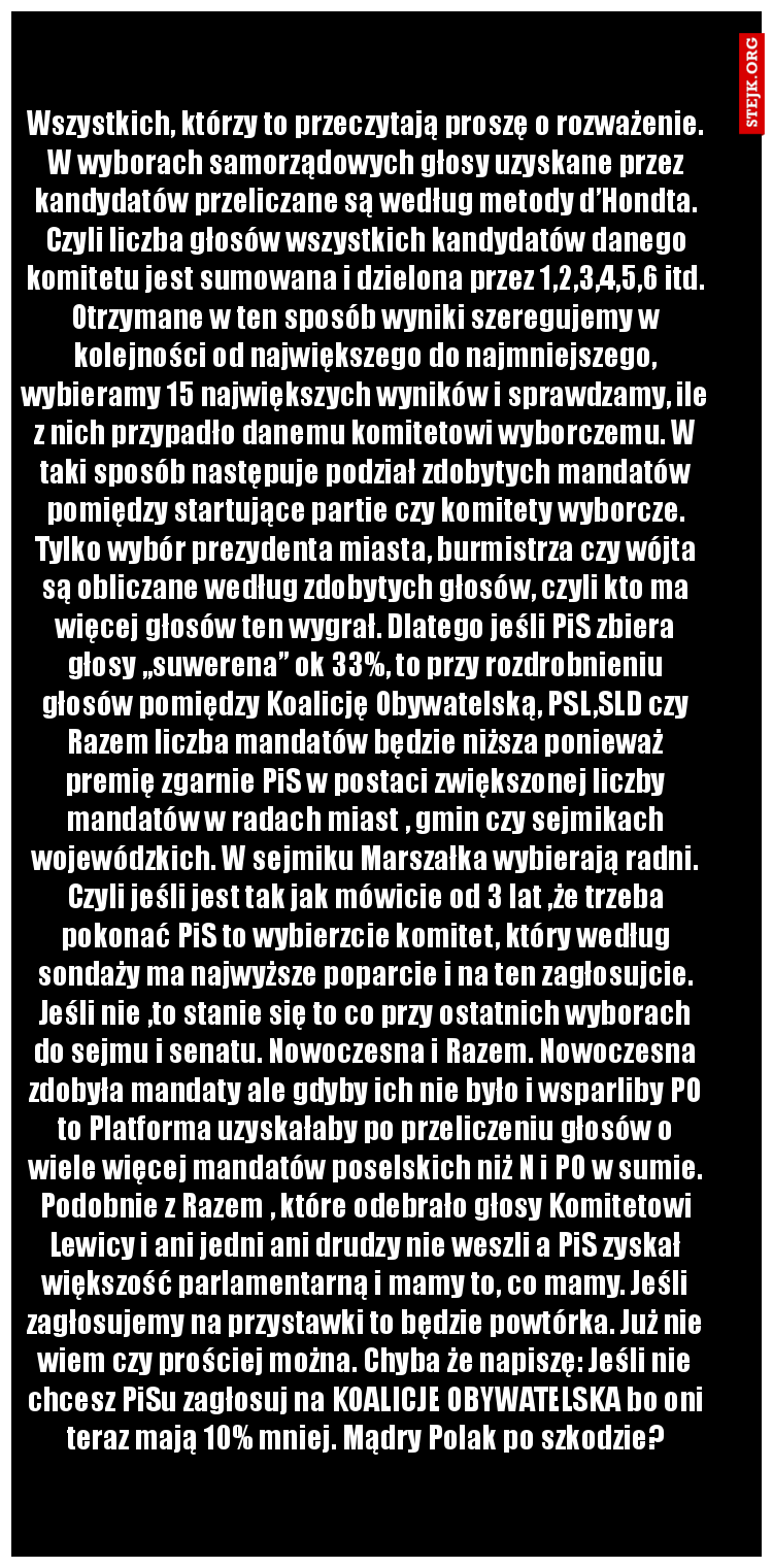 Wszystkich, którzy to przeczytają proszę o rozważenie. W wyborach samorządowych głosy uzyskane przez kandydatów przeliczane są według metody d’Hondta. Czyli liczba głosów wszystkich kandydatów danego komitetu jest sumowana i dzielona przez 1,2,3,4,5,6 itd. Otrzymane w ten sposób wyniki szeregujemy w kolejności od największego do najmniejszego, wybieramy 15 największych wyników i sprawdzamy, ile z nich przypadło danemu komitetowi wyborczemu. W taki sposób następuje podział zdobytych mandatów pomiędzy startujące partie czy komitety wyborcze. Tylko wybór prezydenta miasta, burmistrza czy wójta są obliczane według zdobytych głosów, czyli kto ma więcej głosów ten wygrał. Dlatego jeśli PiS zbiera głosy „suwerena” ok 33%, to przy rozdrobnieniu głosów pomiędzy Koalicję Obywatelską, PSL,SLD czy Razem liczba mandatów będzie niższa ponieważ premię zgarnie PiS w postaci zwiększonej liczby mandatów w radach miast , gmin czy sejmikach wojewódzkich. W sejmiku Marszałka wybierają radni. Czyli jeśli jest tak jak mówicie od 3 lat ,że trzeba pokonać PiS to wybierzcie komitet, który według sondaży ma najwyższe poparcie i na ten zagłosujcie. Jeśli nie ,to stanie się to co przy ostatnich wyborach do sejmu i senatu. Nowoczesna i Razem. Nowoczesna zdobyła mandaty ale gdyby ich nie było i wsparliby PO to Platforma uzyskałaby po przeliczeniu głosów o wiele więcej mandatów poselskich niż N i PO w sumie. Podobnie z Razem , które odebrało głosy Komitetowi Lewicy i ani jedni ani drudzy nie weszli a PiS zyskał większość parlamentarną i mamy to, co mamy. Jeśli zagłosujemy na przystawki to będzie powtórka. Już nie wiem czy prościej można. Chyba że napiszę: Jeśli nie chcesz PiSu zagłosuj na KOALICJE OBYWATELSKA bo oni teraz mają 10% mniej. Mądry Polak po szkodzie?