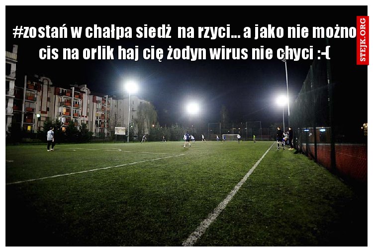 #zostań w chałpa siedż  na rzyci... a jako nie możno cis na orlik haj cię żodyn wirus nie chyci :-(