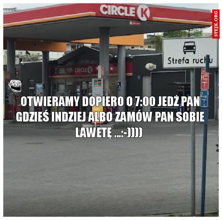OTWIERAMY DOPIERO O 7:00 JEDŻ PAN GDZIEŚ INDZIEJ ALBO ZAMÓW PAN SOBIE LAWETĘ ...:-)))) 