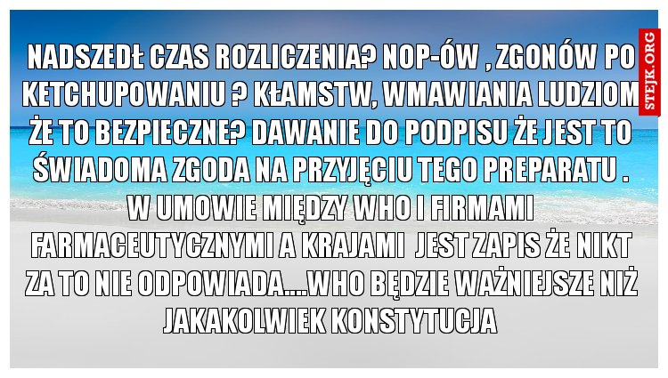 Nadszedł czas rozliczenia? Nop-ów , zgonów po ketchupowaniu ? Kłamstw, wmawiania ludziom że to bezpieczne? Dawanie do podpisu że jest to świadoma zgoda na przyjęciu tego preparatu . W umowie między who i firmami farmaceutycznymi a krajami  jest zapis że nikt za to nie odpowiada....who będzie ważniejsze niż jakakolwiek konstytucja