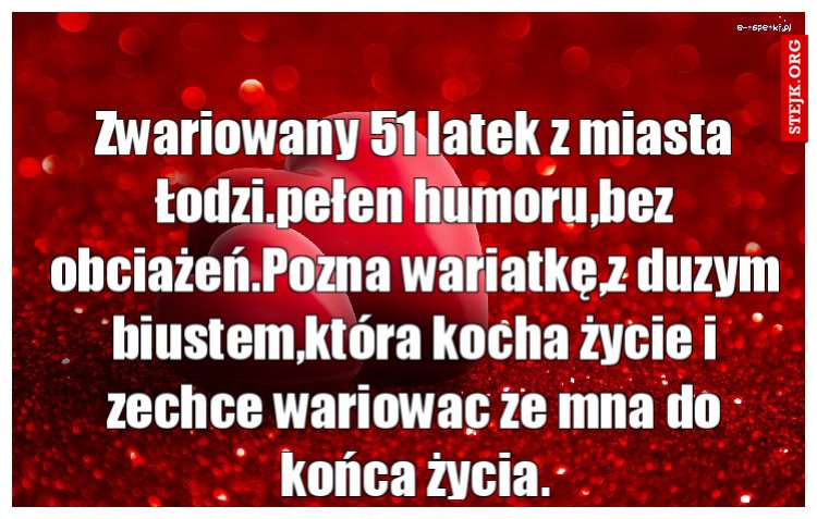 Zwariowany 51 latek z miasta Łodzi.pełen humoru,bez obciażeń.Pozna wariatkę,z duzym biustem,która kocha życie i zechce wariowac ze mna do końca życia.