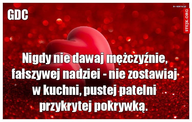 Nigdy nie dawaj mężczyźnie, fałszywej nadziei - nie zostawiaj w kuchni, pustej patelni przykrytej pokrywką. 