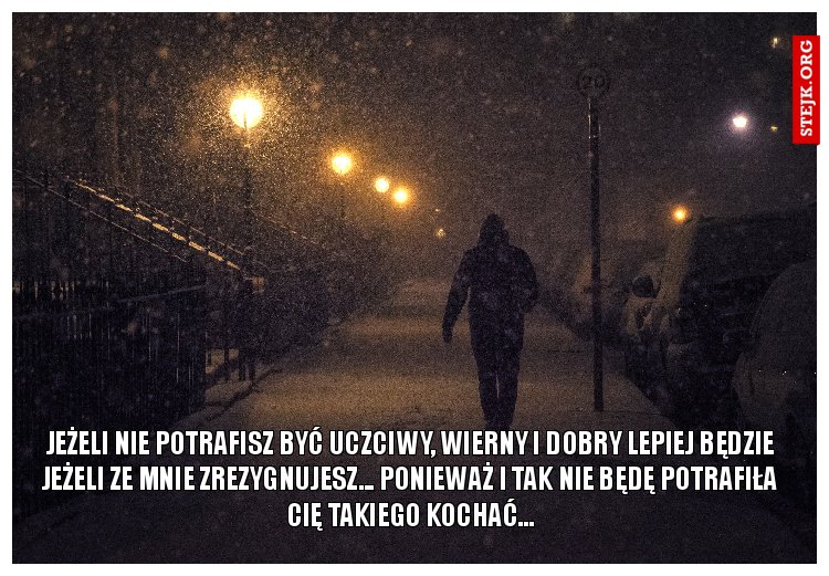 Jeżeli nie potrafisz być uczciwy, wierny i dobry lepiej będzie jeżeli ze mnie zrezygnujesz... ponieważ i tak nie będę potrafiła cię takiego kochać...