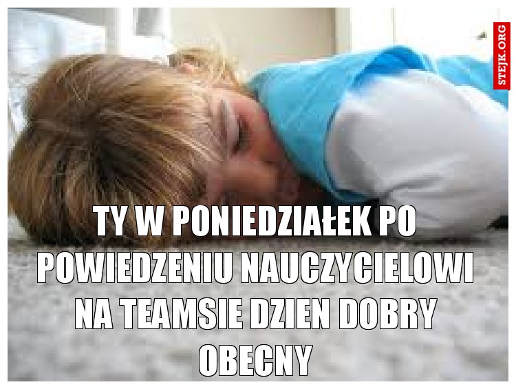 Ty w poniedziałek po powiedzeniu nauczycielowi na teamsie dzien dobry obecny