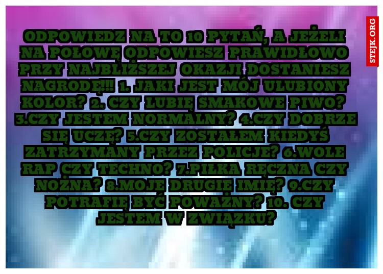 Odpowiedz na to 10 pytań, a jeżeli na połowę odpowiesz prawidłowo przy najbliższej okazji dostaniesz nagrodę!!! 1. Jaki jest mój ulubiony kolor? 2. Czy lubię smakowe piwo?	 3.Czy jestem normalny? 4.Czy dobrze się uczę? 5.Czy zostałem kiedyś zatrzymany przez policje? 6.Wole rap czy techno? 7.Piłka ręczna czy nożna? 8.Moje drugie imię? 9.Czy potrafię być poważny? 10. Czy jestem w związku?
