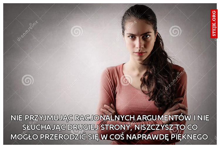 Nie przyjmując racjonalnych argumentów i nie słuchając drugiej strony, niszczysz to co mogło przerodzić się w coś naprawdę pięknego.