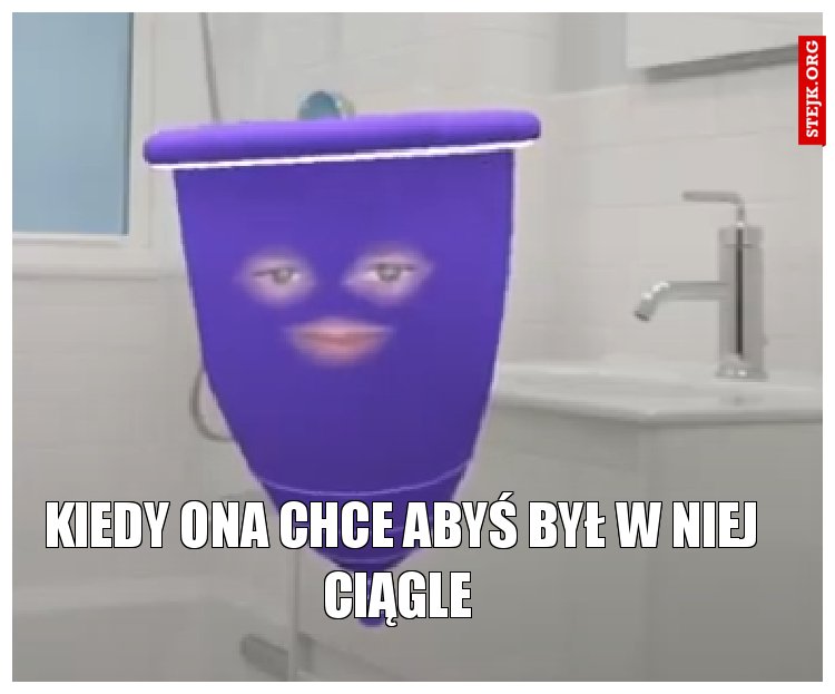 Kiedy ona chce abyś był w niej ciągle 