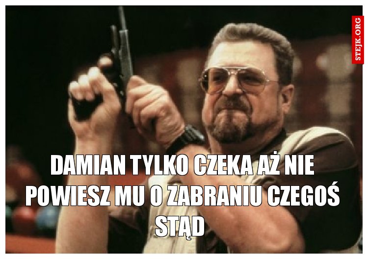 Damian tylko czeka aż nie powiesz mu o zabraniu czegoś stąd 