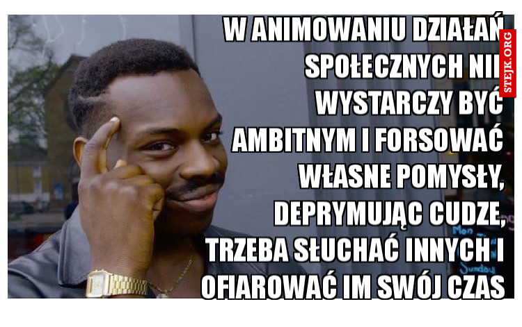 w animowaniu działań społecznych nie wystarczy być ambitnym i forsować własne pomysły, deprymując cudze, trzeba słuchać innych i ofiarować im swój czas