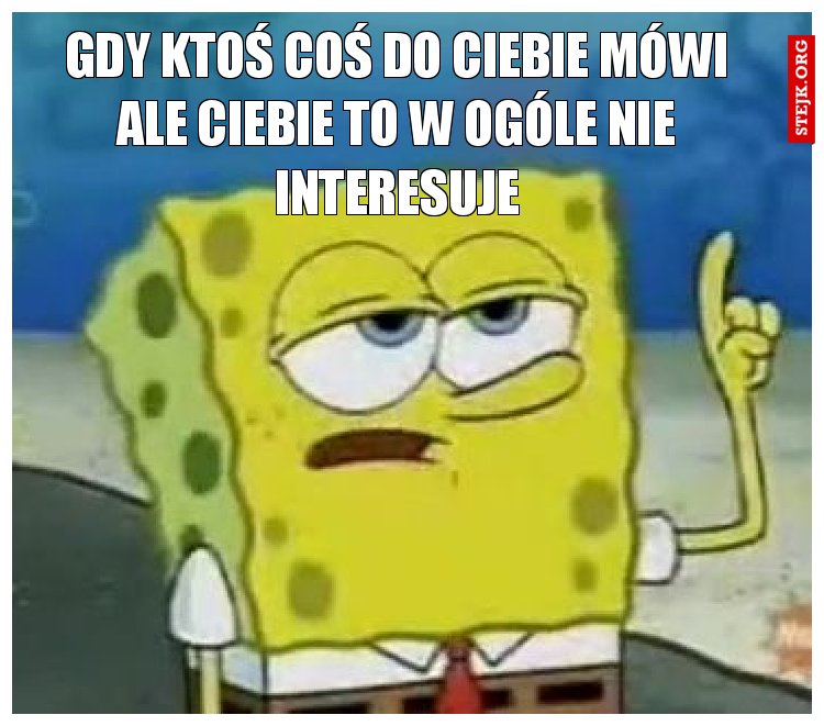 gdy ktoś coś do ciebie mówi ale ciebie to w ogóle nie interesuje