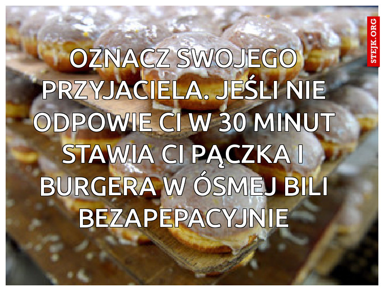 Oznacz swojego przyjaciela. Jeśli nie odpowie Ci w 30 minut stawia Ci pączka i BURGERA W ÓSMEJ BILI bezapepacyjnie
