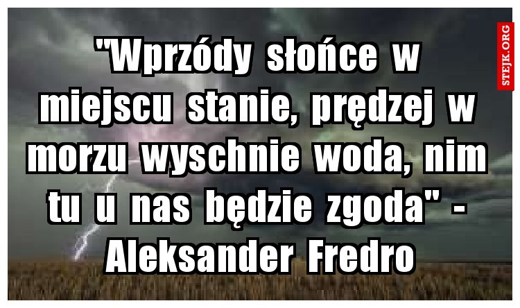 "Wprzódy  słońce  w  miejscu  stanie,  prędzej  w  morzu  wyschnie  woda,  nim  tu  u  nas  będzie  zgoda"  -  Aleksander  Fredro