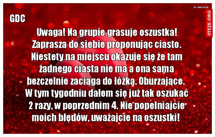Uwaga! Na grupie grasuje oszustka! Zaprasza do siebie proponując ciasto. Niestety na miejscu okazuje się że tam żadnego ciasta nie ma a ona sama bezczelnie zaciąga do łóżka. Oburzające.  W tym tygodniu dałem się już tak oszukać 2 razy, w poprzednim 4. Nie popełniajcie moich błędów, uważajcie na oszustki! 
