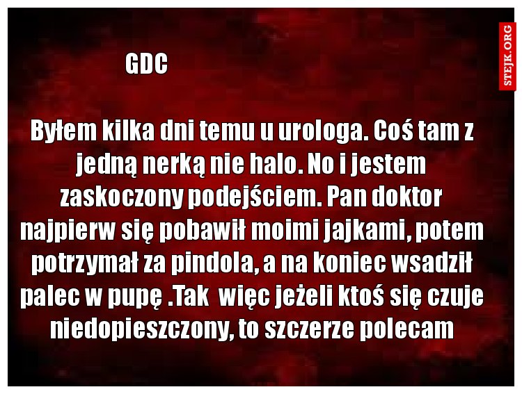 Byłem kilka dni temu u urologa. Coś tam z jedną nerką nie halo. No i jestem zaskoczony podejściem. Pan doktor najpierw się pobawił moimi jajkami, potem potrzymał za pindola, a na koniec wsadził palec w pupę .Tak  więc jeżeli ktoś się czuje niedopieszczony, to szczerze polecam