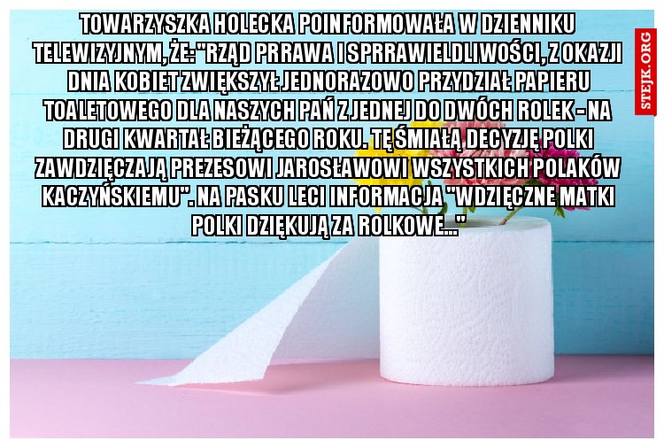 Towarzyszka Holecka poinformowała w Dzienniku Telewizyjnym, że: "Rząd Prrawa i Sprrawieldliwości, z okazji Dnia Kobiet zwiększył jednorazowo przydział papieru toaletowego dla Naszych Pań z jednej do dwóch rolek - na drugi kwartał bieżącego roku. Tę śmiałą decyzję Polki zawdzięczają Prezesowi Jarosławowi Wszystkich Polaków Kaczyńskiemu". Na pasku leci informacja "Wdzięczne Matki Polki dziękują za Rolkowe..."