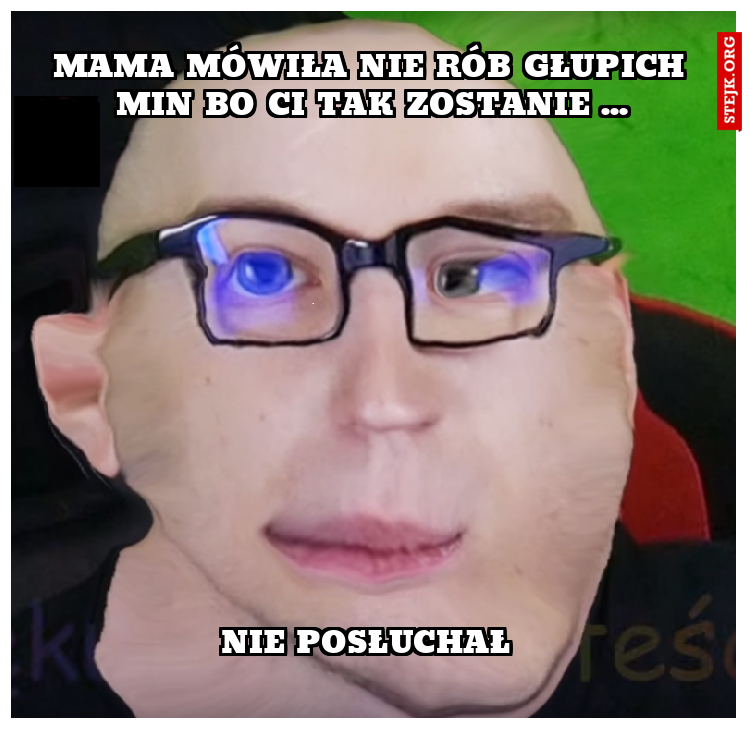 Mama mówiła nie rób głupich min bo ci tak zostanie ...