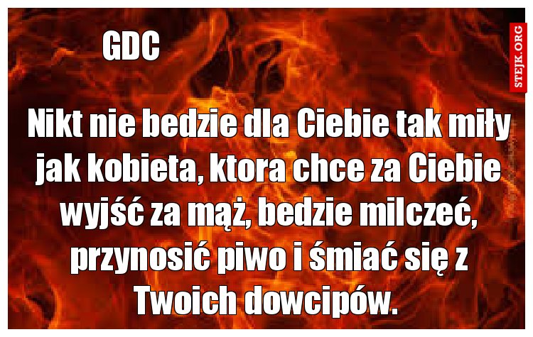 Nikt nie bedzie dla Ciebie tak miły jak kobieta, ktora chce za Ciebie wyjść za mąż, bedzie milczeć, przynosić piwo i śmiać się z Twoich dowcipów. 