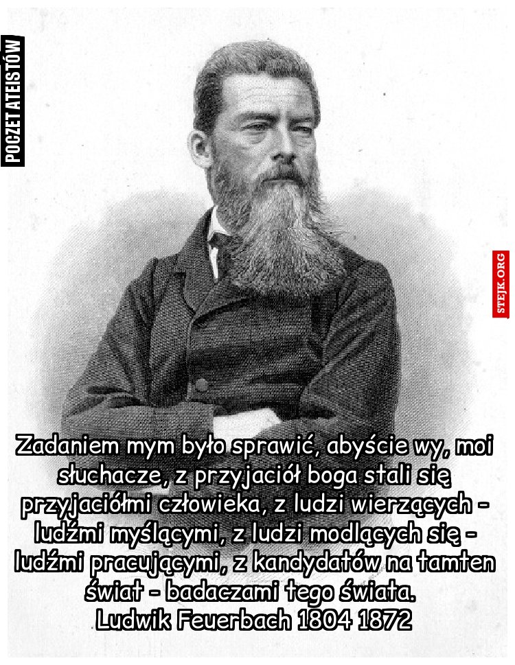 Zadaniem mym było sprawić, abyście wy, moi słuchacze, z przyjaciół boga stali się przyjaciółmi człowieka, z ludzi wierzących - ludźmi myślącymi, z ludzi modlących się - ludźmi pracującymi, z kandydatów na tamten          świat - badaczami tego świata.           Ludwik Feuerbach 1804 1872