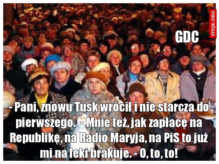 - Pani, znowu Tusk wrócił i nie starcza do pierwszego.  - Mnie też, jak zapłacę na Republikę, na Radio Maryja, na PiS to już mi na leki brakuje. - O, to, to!