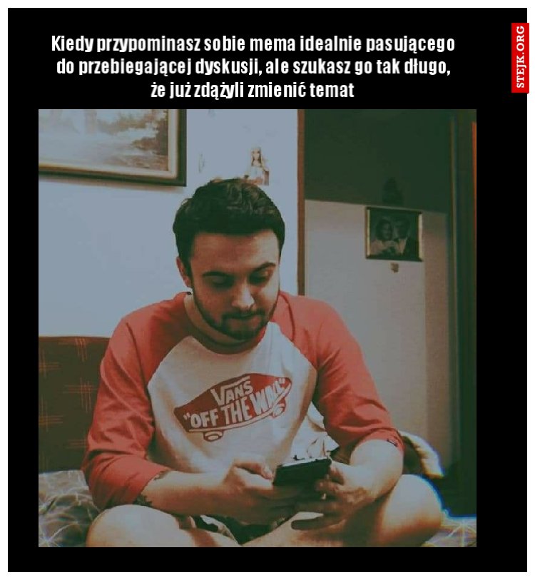 Kiedy przypominasz sobie mema idealnie pasującego do przebiegającej dyskusji, ale szukasz go tak długo, że już zdążyli zmienić temat