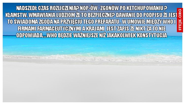 Nadszedł czas rozliczenia? Nop-ów , zgonów po ketchupowaniu ? Kłamstw, wmawiania ludziom że to bezpieczne? Dawanie do podpisu że jest to świadoma zgoda na przyjęciu tego preparatu . W umowie między who i firmami farmaceutycznymi a krajami  jest zapis że nikt za to nie odpowiada....who będzie ważniejsze niż jakakolwiek konstytucja