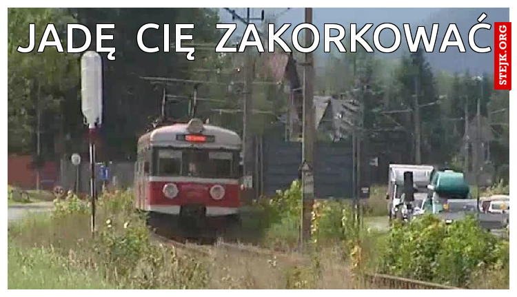 JADĘ  CIĘ  ZAKORKOWAĆ