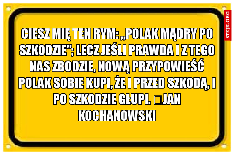 Ciesz mię ten rym: „Polak mądry po szkodzie”; Lecz jeśli prawda i z tego nas zbodzie, Nową przypowieść Polak sobie kupi, Że i przed szkodą, i po szkodzie głupi. 	Jan Kochanowski