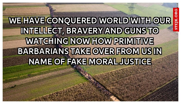 We have conquered world with our intellect, bravery and guns to watching now how primitive barbarians take over from us in name of fake moral justice