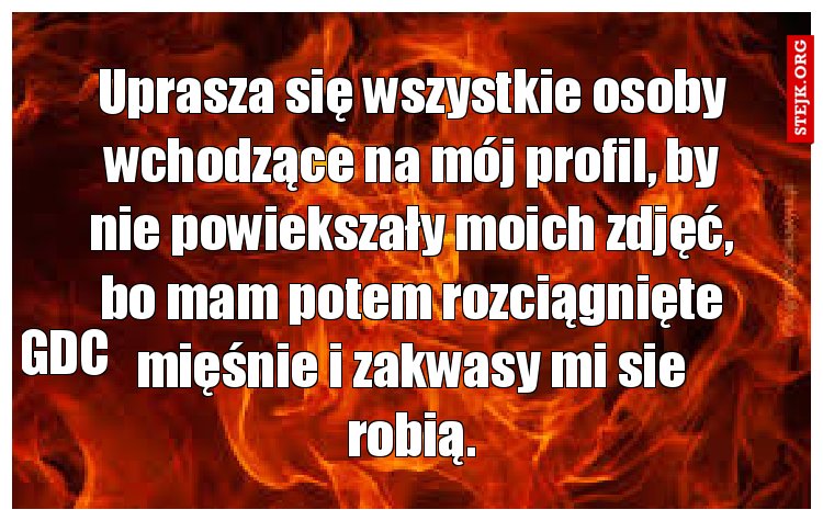 Uprasza się wszystkie osoby wchodzące na mój profil, by nie powiekszały moich zdjęć, bo mam potem rozciągnięte mięśnie i zakwasy mi sie robią.