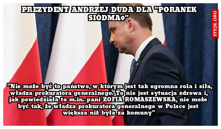 "Nie może być to państwo, w którym jest tak ogromna rola i siła, władza prokuratora generalnego. To nie jest sytuacja zdrowa i, jak powiedziała to m.in. pani ZOFIA ROMASZEWSKA, nie może być tak, że władza prokuratora generalnego w Polsce jest większa niż była za komuny"