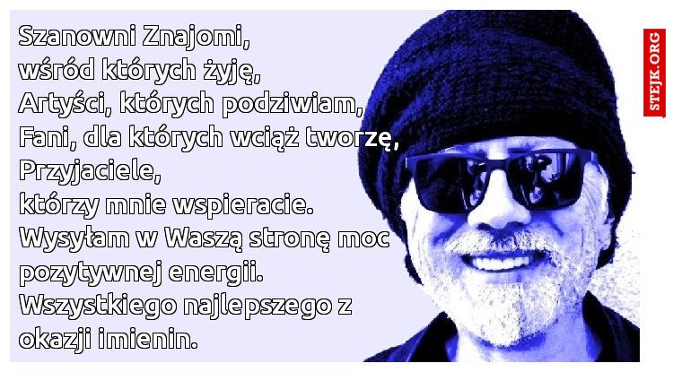 Szanowni Znajomi,                           wśród których żyję,                       Artyści, których podziwiam,         Fani, dla których wciąż tworzę,    Przyjaciele,                                         którzy mnie wspieracie. Wysyłam w Waszą stronę moc pozytywnej energii.                         Wszystkiego najlepszego z okazji imienin.   